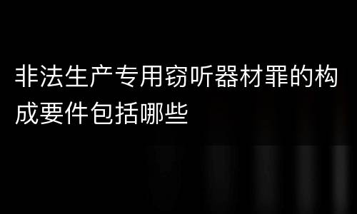 非法生产专用窃听器材罪的构成要件包括哪些