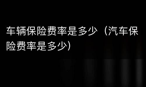 车辆保险费率是多少（汽车保险费率是多少）