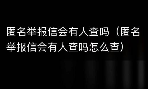 匿名举报信会有人查吗（匿名举报信会有人查吗怎么查）
