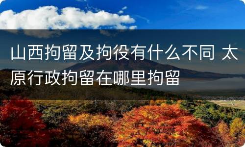 山西拘留及拘役有什么不同 太原行政拘留在哪里拘留