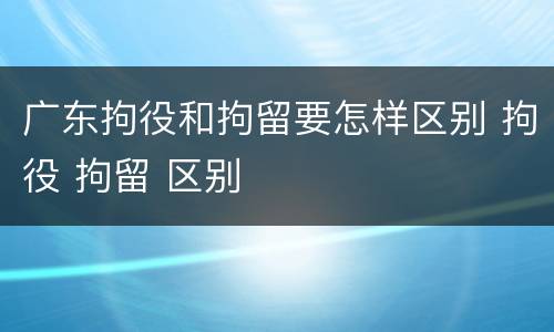 广东拘役和拘留要怎样区别 拘役 拘留 区别