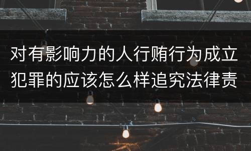 对有影响力的人行贿行为成立犯罪的应该怎么样追究法律责任