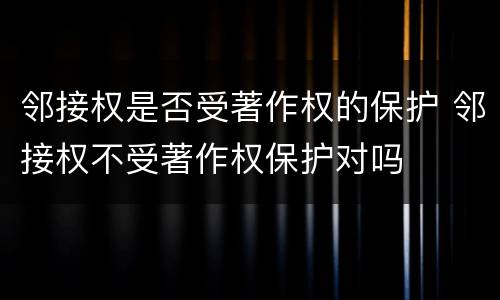 邻接权是否受著作权的保护 邻接权不受著作权保护对吗