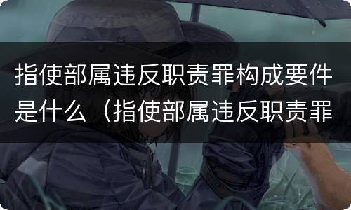 指使部属违反职责罪构成要件是什么（指使部属违反职责罪,部属承担什么责任）