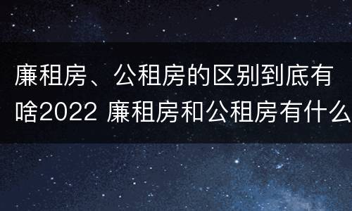 廉租房、公租房的区别到底有啥2022 廉租房和公租房有什么区别,怎么申请
