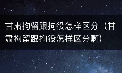 甘肃拘留跟拘役怎样区分（甘肃拘留跟拘役怎样区分啊）