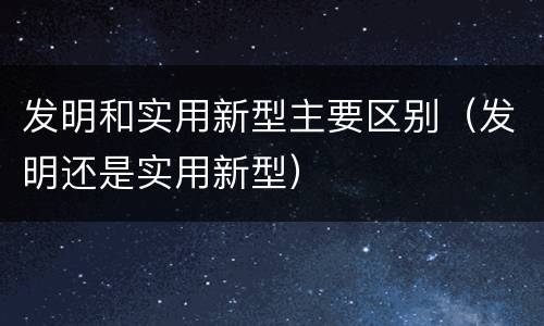 发明和实用新型主要区别（发明还是实用新型）