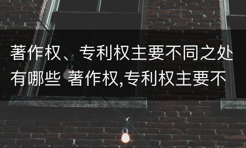 著作权、专利权主要不同之处有哪些 著作权,专利权主要不同之处有哪些