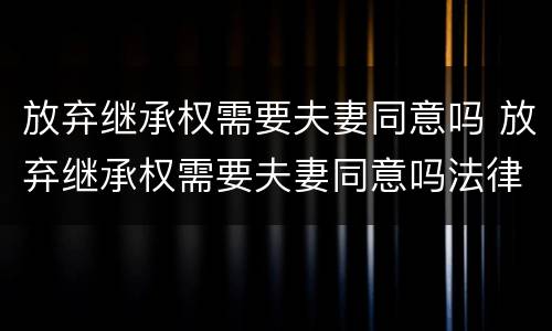 放弃继承权需要夫妻同意吗 放弃继承权需要夫妻同意吗法律规定