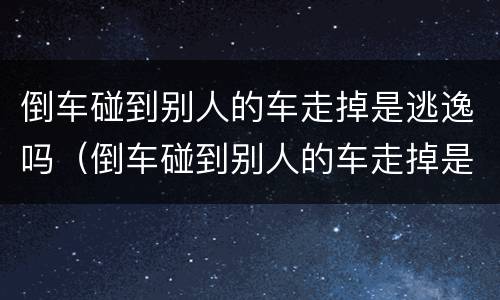 倒车碰到别人的车走掉是逃逸吗（倒车碰到别人的车走掉是逃逸吗怎么处罚）