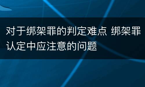 对于绑架罪的判定难点 绑架罪认定中应注意的问题