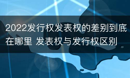 2022发行权发表权的差别到底在哪里 发表权与发行权区别