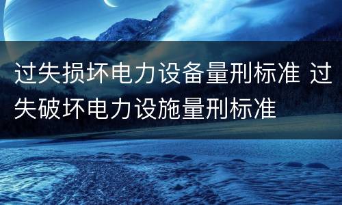 过失损坏电力设备量刑标准 过失破坏电力设施量刑标准