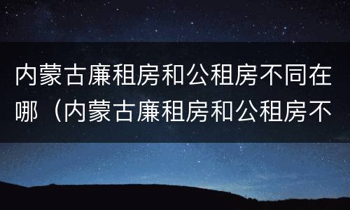 内蒙古廉租房和公租房不同在哪（内蒙古廉租房和公租房不同在哪里申请）