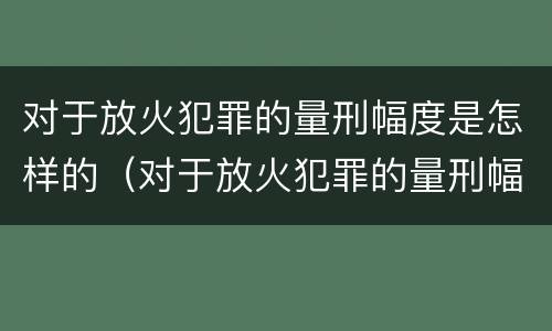 对于放火犯罪的量刑幅度是怎样的（对于放火犯罪的量刑幅度是怎样的规定）