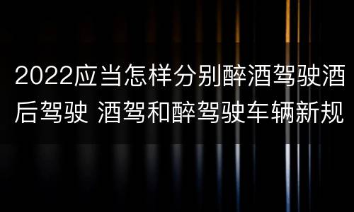 2022应当怎样分别醉酒驾驶酒后驾驶 酒驾和醉驾驶车辆新规定
