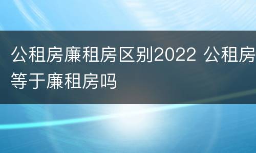 公租房廉租房区别2022 公租房等于廉租房吗