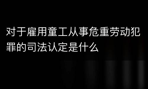 对于雇用童工从事危重劳动犯罪的司法认定是什么