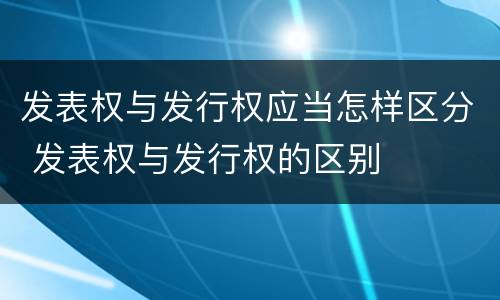 发表权与发行权应当怎样区分 发表权与发行权的区别