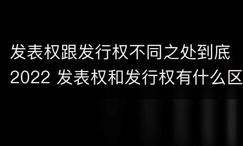 发表权跟发行权不同之处到底2022 发表权和发行权有什么区别