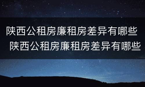 陕西公租房廉租房差异有哪些 陕西公租房廉租房差异有哪些原因