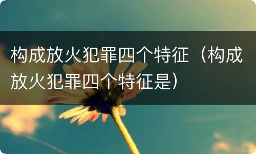 构成放火犯罪四个特征（构成放火犯罪四个特征是）