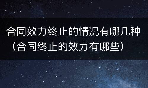 合同效力终止的情况有哪几种（合同终止的效力有哪些）