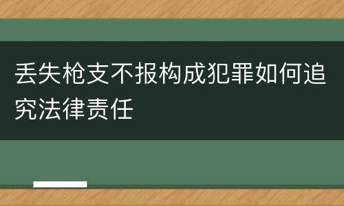 丢失枪支不报构成犯罪如何追究法律责任