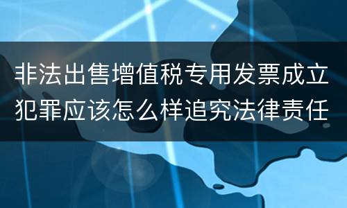 非法出售增值税专用发票成立犯罪应该怎么样追究法律责任