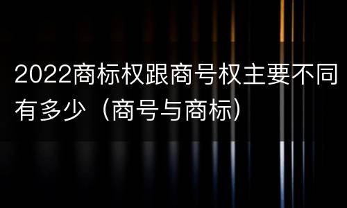2022商标权跟商号权主要不同有多少（商号与商标）