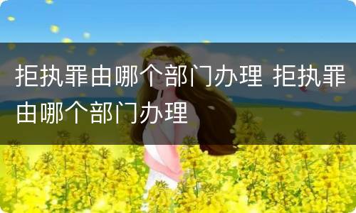 拒执罪由哪个部门办理 拒执罪由哪个部门办理