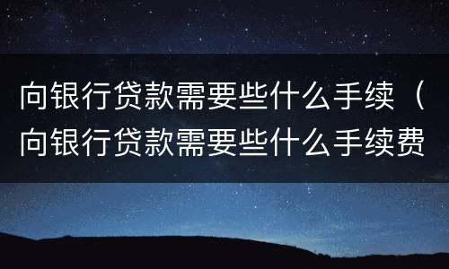 向银行贷款需要些什么手续（向银行贷款需要些什么手续费）