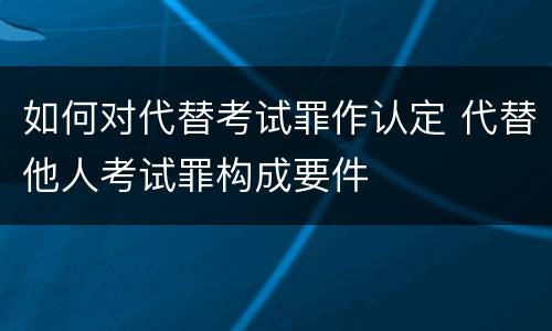 如何对代替考试罪作认定 代替他人考试罪构成要件
