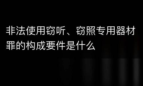 非法使用窃听、窃照专用器材罪的构成要件是什么