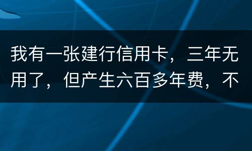 我有一张建行信用卡，三年无用了，但产生六百多年费，不还能够吗