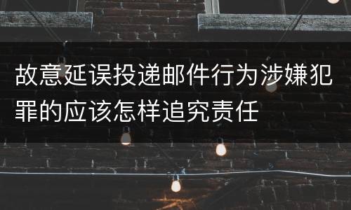 故意延误投递邮件行为涉嫌犯罪的应该怎样追究责任