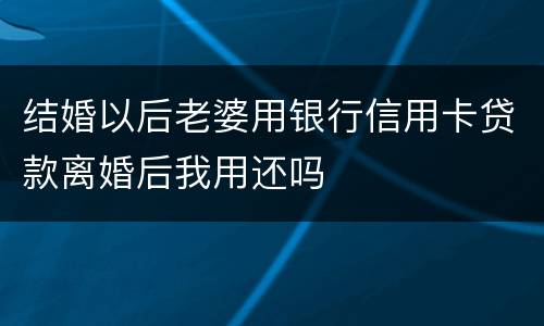 结婚以后老婆用银行信用卡贷款离婚后我用还吗