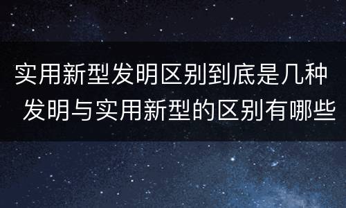 实用新型发明区别到底是几种 发明与实用新型的区别有哪些