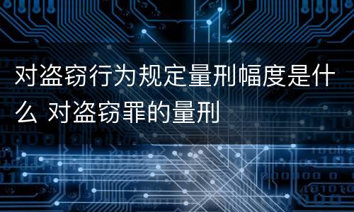 对盗窃行为规定量刑幅度是什么 对盗窃罪的量刑