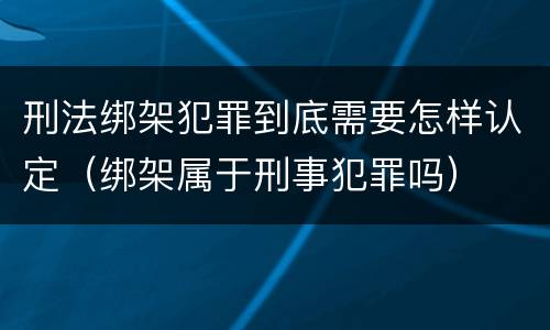刑法绑架犯罪到底需要怎样认定（绑架属于刑事犯罪吗）