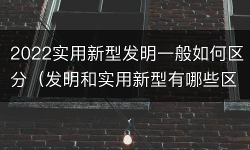 2022实用新型发明一般如何区分（发明和实用新型有哪些区别）