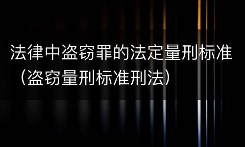 法律中盗窃罪的法定量刑标准（盗窃量刑标准刑法）