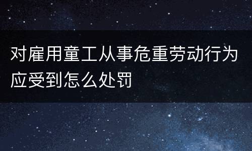 对雇用童工从事危重劳动行为应受到怎么处罚