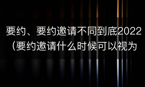 要约、要约邀请不同到底2022（要约邀请什么时候可以视为要约）