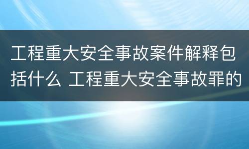 工程重大安全事故案件解释包括什么 工程重大安全事故罪的主体是什么