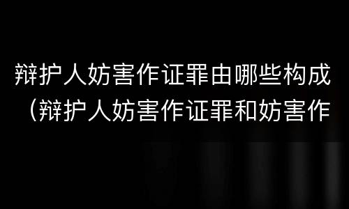 辩护人妨害作证罪由哪些构成（辩护人妨害作证罪和妨害作证罪）