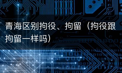 青海区别拘役、拘留（拘役跟拘留一样吗）