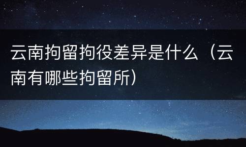 云南拘留拘役差异是什么（云南有哪些拘留所）