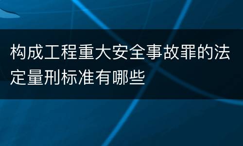 构成工程重大安全事故罪的法定量刑标准有哪些