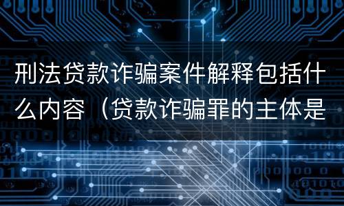 刑法贷款诈骗案件解释包括什么内容（贷款诈骗罪的主体是）